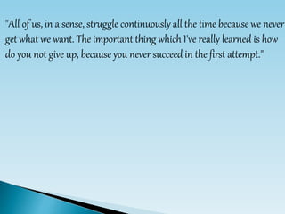 "All of us, in a sense, struggle continuously all the time because we never
get what we want. The important thing which I've really learned is how
do you not give up, because you never succeed in the first attempt."
 