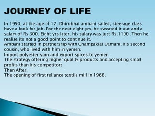 JOURNEY OF LIFE
In 1950, at the age of 17, Dhirubhai ambani sailed, steerage class
have a look for job. For the next eight yrs, he sweated it out and a
salary of Rs.300. Eight yrs later, his salary was just Rs.1100 .Then he
realise its not a good point to continue it.
Ambani started in partnership with Champaklal Damani, his second
cousin, who lived with him in yemen.
Import polyester yarn and export spices to yemen.
The strategy offering higher quality products and accepting small
profits than his competitors.
Then After,
The opening of first reliance textile mill in 1966.
 