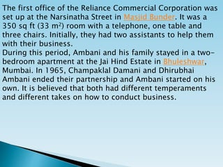 The first office of the Reliance Commercial Corporation was
set up at the Narsinatha Street in Masjid Bunder. It was a
350 sq ft (33 m2) room with a telephone, one table and
three chairs. Initially, they had two assistants to help them
with their business.
During this period, Ambani and his family stayed in a two-
bedroom apartment at the Jai Hind Estate in Bhuleshwar,
Mumbai. In 1965, Champaklal Damani and Dhirubhai
Ambani ended their partnership and Ambani started on his
own. It is believed that both had different temperaments
and different takes on how to conduct business.
 