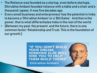 • The Reliance was founded as a startup, even before startups,
Dhirubhai Ambani founded reliance with a table and a chair and a
thousand rupees. It was five decades ago.
• Every small business and enterpreneur has the potential in India
to become a ‘Dhirubhai Ambani’ or a ‘Bill Gates’ . And that is the
power, that is what differentiates India in the rest of the world.
• {Between my past, the present, and the future, there is one
common factor: Relationship and Trust. This is the foundation of
our growth.}
 