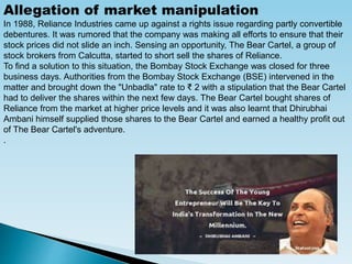 Allegation of market manipulation
In 1988, Reliance Industries came up against a rights issue regarding partly convertible
debentures. It was rumored that the company was making all efforts to ensure that their
stock prices did not slide an inch. Sensing an opportunity, The Bear Cartel, a group of
stock brokers from Calcutta, started to short sell the shares of Reliance.
To find a solution to this situation, the Bombay Stock Exchange was closed for three
business days. Authorities from the Bombay Stock Exchange (BSE) intervened in the
matter and brought down the "Unbadla" rate to ₹ 2 with a stipulation that the Bear Cartel
had to deliver the shares within the next few days. The Bear Cartel bought shares of
Reliance from the market at higher price levels and it was also learnt that Dhirubhai
Ambani himself supplied those shares to the Bear Cartel and earned a healthy profit out
of The Bear Cartel's adventure.
.
 