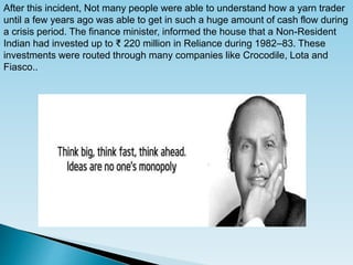 After this incident, Not many people were able to understand how a yarn trader
until a few years ago was able to get in such a huge amount of cash flow during
a crisis period. The finance minister, informed the house that a Non-Resident
Indian had invested up to ₹ 220 million in Reliance during 1982–83. These
investments were routed through many companies like Crocodile, Lota and
Fiasco..
 