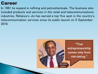 Career
In 1981 he expand in refining and petrochemicals. The business also
included products and services in the retail and telecommunications
industries. Reliance's Jio has earned a top-five spot in the country's
telecommunication services since its public launch on 5 September
2016.
 