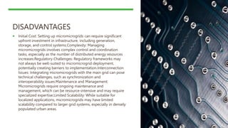 DISADVANTAGES
 Initial Cost: Setting up micromicrogrids can require significant
upfront investment in infrastructure, including generation,
storage, and control systems.Complexity: Managing
micromicrogrids involves complex control and coordination
tasks, especially as the number of distributed energy resources
increases.Regulatory Challenges: Regulatory frameworks may
not always be well-suited to micromicrogrid deployment,
potentially creating barriers to implementation.Interconnection
Issues: Integrating micromicrogrids with the main grid can pose
technical challenges, such as synchronization and
interoperability issues.Maintenance and Management:
Micromicrogrids require ongoing maintenance and
management, which can be resource-intensive and may require
specialized expertise.Limited Scalability: While suitable for
localized applications, micromicrogrids may have limited
scalability compared to larger grid systems, especially in densely
populated urban areas.
 