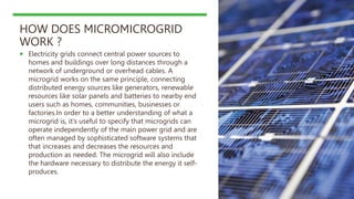 HOW DOES MICROMICROGRID
WORK ?
 Electricity grids connect central power sources to
homes and buildings over long distances through a
network of underground or overhead cables. A
microgrid works on the same principle, connecting
distributed energy sources like generators, renewable
resources like solar panels and batteries to nearby end
users such as homes, communities, businesses or
factories.In order to a better understanding of what a
microgrid is, it’s useful to specify that microgrids can
operate independently of the main power grid and are
often managed by sophisticated software systems that
that increases and decreases the resources and
production as needed. The microgrid will also include
the hardware necessary to distribute the energy it self-
produces.
 