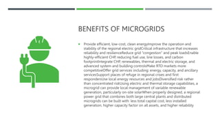 BENEFITS OF MICROGRIDS
 Provide efficient, low-cost, clean energyImprove the operation and
stability of the regional electric gridCritical infrastructure that increases
reliability and resilienceReduce grid “congestion” and peak loadsEnable
highly-efficient CHP, reducing fuel use, line losses, and carbon
footprintIntegrate CHP, renewables, thermal and electric storage, and
advanced system and building controlsMake RTO markets more
competitiveOffer grid services including: energy, capacity, and ancillary
servicesSupport places of refuge in regional crises and first
respondersUse local energy resources and jobsDiversified risk rather
than concentrated riskUsing electric and thermal storage capabilities, a
microgrid can provide local management of variable renewable
generation, particularly on-site solarWhen properly designed, a regional
power grid that combines both large central plants and distributed
microgrids can be built with: less total capital cost, less installed
generation, higher capacity factor on all assets, and higher reliability
 