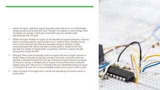  Hybrid microgrid-: Hybrid microgrids generate power with two or more distributed
energy sources, such as wind and solar. They also use a battery to store energy. These
microgrids can operate in both grid-connected mode and islanded mode
(disconnected from the grid).
 Mobile microgrid-:Mobile microgrids can be relocated to support emergency response
teams or provide power for personal electronic or medical device charging during
times of crisis. Because they often use renewable energy or batteries, mobile
microgrids reduce the need to ship fuel to remote areas or disaster zones. One
example of a mobile microgrid entails using electric vehicles to support the grid
during times of high demand
 Nanogrid-:Nano grids are basically small microgrids that serve a single customer or
facility. These microgrids can typically operate in both grid-connected mode and
islanded mode (disconnected from the grid). Remote microgrid-:Remote microgrids
are found on islands, in isolated areas or in parts of the world without a central or
reliable power grid. They are not connected to the grid. Renewable energy microgrid-
:A microgrid that uses one or more renewable energy sources, such as wind or solar.
 Utility microgrid-:A microgrid that is owned and operated by an investor-owned or
public utility
 