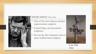DAVID SMITH (1906-1965)
• One of the most famous abstract
expressionism sculptors
• Created large, steel geometric
sculptures
• He was the first American artist to
make welded metal sculpture
Cubi XIX
1964
 