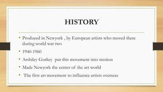 HISTORY
• Produced in Newyork , by European artists who moved there
during world war two
• 1940-1960
• Arshiley Gorkey put this movement into motion
• Made Newyork the center of the art world
• The first art movement to influence artists overseas
 