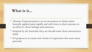What is it...
• Abstract Expressionism is an art movement in which artists
basically applied paint rapidly and with force to their canvases in
an effort to show feelings and emotions
• Inspired by the Surrealist idea; art should come from unconscious
mind
• It’s purpose is to create new forms of expression that were more
personal
 