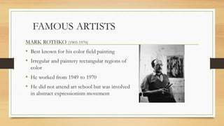 FAMOUS ARTISTS
MARK ROTHKO (1903-1970)
• Best known for his color field painting
• Irregular and paintery rectangular regions of
color
• He worked from 1949 to 1970
• He did not attend art school but was involved
in abstract expressionism movement
 