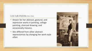 LEE KRANSER(1908-1984)
• Known for her abstract, gestural, and
expressive works in painting, collage
painting, charcoal drawing, and
occasionally mosaics.
• She differed from other abstract
expressionists by changing her work style
often
 
