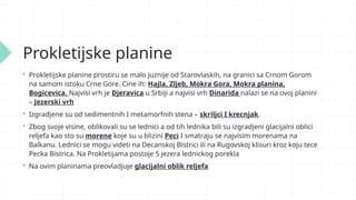 Prokletijske planine
 Prokletijske planine prostiru se malo juznije od Starovlaskih, na granici sa Crnom Gorom
na samom istoku Crne Gore. Cine ih: Hajla, Zljeb, Mokra Gora, Mokra planina,
Bogicevica. Najvisi vrh je Djeravica u Srbiji a najvisi vrh Dinarida nalazi se na ovoj planini
– Jezerski vrh
 Izgradjene su od sedimentnih I metamorfnih stena – skriljci I krecnjak.
 Zbog svoje visine, oblikovali su se lednici a od tih lednika bili su izgradjeni glacijalni oblici
reljefa kao sto su morene koje su u blizini Peci I smatraju se najvisim morenama na
Balkanu. Lednici se mogu videti na Decanskoj Bistrici ili na Rugovskoj klisuri kroz koju tece
Pecka Bistrica. Na Prokletijama postoje 5 jezera lednickog porekla
 Na ovim planinama preovladjuje glacijalni oblik reljefa
 