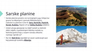 Sarske planine
 Sarske planine prostiru se na krajinjem jugu Srbije (na
granici sa Albanijom I pomalo Makedonijom),
nabrane su planine I cine ih: Sara, Koritnik, Pastirik,
Korab, Rudoka. Najvisi vrh je Velika Rudoka (2660m)
 Usled uticaja glacijacije na reljef nastali su lednicki
oblici reljefa, a povlacenjem lednika nastala su
lednicka jezera koja u nasem narodu slikovito
nazivaju “gorske oci”
 Na reci Beli Drim izgradjen je vazan saobracajni put
koji povezuje susednu Albaniju
 