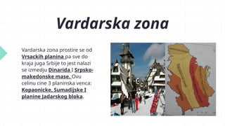 Vardarska zona
Vardarska zona prostire se od
Vrsackih planina pa sve do
kraja juga Srbije to jest nalazi
se izmedju Dinarida I Srpsko-
makedonske mase. Ovu
celinu cine 3 planinska venca:
Kopaonicke, Sumadijske I
planine Jadarskog bloka.
 
