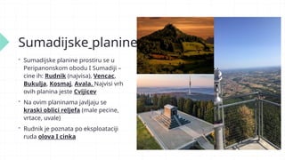 Sumadijske planine
 Sumadijske planine prostiru se u
Peripanonskom obodu I Sumadiji –
cine ih: Rudnik (najvisa), Vencac,
Bukulja, Kosmaj, Avala. Najvisi vrh
ovih planina jeste Cvijicev
 Na ovim planinama javljaju se
kraski oblici reljefa (male pecine,
vrtace, uvale)
 Rudnik je poznata po eksploataciji
ruda olova I cinka
 