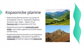Kopaonicke planine
 Kopaonicke planine prostiru se juznije od
Sumadijskih. Cine ih – Kopaonik, Rogozna,
Cemerno, Goc, Zeljin… Najvisi vrh je
Pancicev vrh na Kopaoniku (2.017m)
 Kopaonik poznat je kao nacionalni park
Srbije I kao mesto ugodno za turizam tokom
zimskih dana.
 Kopaonicke planine poznate su po bogatstvu
vode I minerala a ove planine izgradile su
vodopade od kojih je najpoznatiji Jelovarnik
 