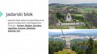 Jadarski blok
 Jadarski blok nalazi se ispod Macve na
granici sa Bosnom I Hercegovinom.
Cine ga – Povlen, Maljen, Suvobor,
Jagodnja, Gucevo, Sokolske
planine, Cer.
 