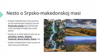 Nesto o Srpsko-makedonskoj masi
 Srpsko-makedonska masa prostire
se od severoistoka Srbije pa sve do
Presevske povije koja predstavlja
vrstu razvodja izmedju dve recne
doline
 Sastoji se iz nekih planina kao sto su
Jastrebac, Radan, Majdan,
Vardenik, Besna Kobila, Dukat, itd..
 Srpsko makedonska masa suzava se
iduci duz Juzne Morave.
 