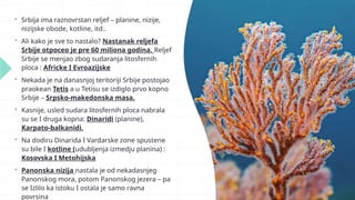  Srbija ima raznovrstan reljef – planine, nizije,
nizijske obode, kotline, itd..
 Ali kako je sve to nastalo? Nastanak reljefa
Srbije otpoceo je pre 60 miliona godina. Reljef
Srbije se menjao zbog sudaranja litosfernih
ploca : Africke I Evroazijske
 Nekada je na danasnjoj teritoriji Srbije postojao
praokean Tetis a u Tetisu se izdiglo prvo kopno
Srbije – Srpsko-makedonska masa.
 Kasnije, usled sudara litosfernih ploca nabrala
su se I druga kopna: Dinaridi (planine),
Karpato-balkanidi.
 Na dodiru Dinarida I Vardarske zone spustene
su bile I kotline (udubljenja izmedju planina) :
Kosovska I Metohijska
 Panonska nizija nastala je od nekadasnjeg
Panonskog mora, potom Panonskog jezera – pa
se Izlilo ka istoku I ostala je samo ravna
povrsina
 