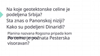 Na koje geotektonske celine je
podeljena Srbija?
Sta znas o Panonskoj niziji?
Kako su podeljeni Dinaridi?
Planina nazvana Rogozna pripada kom
planinskom vencu?
Po cemu je poznata Pesterska
visoravan?
 