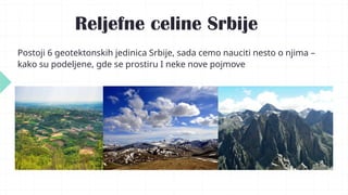 Reljefne celine Srbije
Postoji 6 geotektonskih jedinica Srbije, sada cemo nauciti nesto o njima –
kako su podeljene, gde se prostiru I neke nove pojmove
 