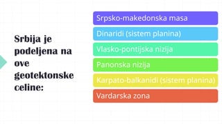 Srbija je
podeljena na
ove
geotektonske
celine:
Srpsko-makedonska masa
Dinaridi (sistem planina)
Vlasko-pontijska nizija
Panonska nizija
Karpato-balkanidi (sistem planina)
Vardarska zona
 