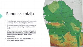 Panonska nizija
 Panonska nizija nalazi se na severu Srbije, prostire
se izmedju planina Alpa I Karpata, Dinarida
 Prostire se sve do reke Save a izuzetci su Macva,
Donjomoravska kotlina, Stig, Donjokolubarski
bazen
 U Panonskoj niziji postoje razni poznati gradovi:
Novi Sad, Subotica, Vrsac, Sremska Mitrovica,
Ruma, Zrenjanin, Kikinda, Becej, Indjija,
Sombor, itd…
 Podeljena je rekama Tisa, Dunav I Sava na 3
regije: Srem, Banat, Backa
 