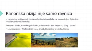 Panonska nizija nije samo ravnica
U panonskoj niziji postoji dosta razlicitih oblika reljefa, ne samo nizije – 2 planine:
Fruska Gora I Vrsacki breg
Pescare – Backa, Ramsko-golubacka, I Deliblatska kao najveca u Srbiji I Evropi.
 Lesne zaravni – Titelska (najveca u Srbiji) , Banatska, Sremska, Backa
 