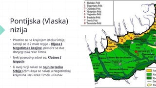 Pontijska (Vlaska)
nizija
 Prostire se na krajinjem istoku Srbije,
sastoji se iz 2 male regije – Kljuca I
Negotinske krajine, prostire se duz
donjeg toka reke Timok
 Neki poznati gradovi su: Kladovo I
Negotin
 U ovoj niziji nalazi se najniza tacka
Srbije (28m) koja se nalazi u Negotinskoj
krajini na uscu reke Timok u Dunav
 