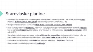 Starovlaske planine
 Starovlaske planine nalaze se severnije od Prokletijskih I Sarskih planina. Cine ih ove planine: Golija
(najvisa), Zlatibor, Zlatar, Tara, Javor. Najvisi vrh je Jankov Kamen (1.833 m).
 Ove planine rasclanjene su rekama Ibar, Uvac, Studenica, Moravica, Lim I Raska
 Iduci juznije prostire se Pesterska visoravan koja je poznata po svome specificnom zemljistu tresetu
koji se koristi za biogoriva, isto tako na ovoj visoravni je 1985 izmerena najniza temperatura u Srbiji
od -39,5°C
 Starovlaske planine poznate su po svojim ukljestenim meandrima koji su nastali pritiskom reka na
krecnjacke stene. Ovde se nalazi I kanjoni – reke Uvac I reke Drine (dubok je 1000m).
 Pecine koje se ovde nalaze su Usacka kod kanjona reke Uvac I Stopica na Zlatiboru.
 U ovom delu preovladjuje pretezno kraski reljef
 