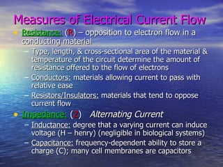 Measures of Electrical Current Flow Resistance:  ( R ) – opposition to electron flow in a conducting material Type, length, & cross-sectional area of the material & temperature of the circuit determine the amount of resistance offered to the flow of electrons Conductors:  materials allowing current to pass with relative ease Resistors/Insulators:  materials that tend to oppose current flow Impedance:  ( Z )  Alternating Current Inductance:  degree that a varying current can induce voltage (H – henry) (negligible in biological systems) Capacitance:  frequency-dependent ability to store a charge (C); many cell membranes are capacitors 