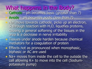 What happens in the Body? Cathode  – pH becomes basic (greater than 7) Anode  – pH becomes acidic (less than 7) Na +  move towards cathode, picks up an electron, & through reaction with H 2 O, liquefies proteins, causing a general softening of the tissues in the area & a decrease in nerve irritability Tissues under anode harden because chemical mediators for a coagulation of protein Effects not as pronounced when monophasic, biphasic or AC are used Na+ moves from inside the cell to the outside the cell allowing K+ to move into the cell (Sodium-potassium pump) 