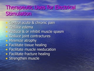 Therapeutic Uses for Electrical Stimulation Control acute & chronic pain Reduce edema Reduce & or inhibit muscle spasm Reduce joint contractures Minimize atrophy Facilitate tissue healing Facilitate muscle reeducation Facilitate fracture healing Strengthen muscle 