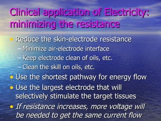 Clinical application of Electricity: minimizing the resistance Reduce the skin-electrode resistance Minimize air-electrode interface Keep electrode clean of oils, etc. Clean the skill on oils, etc. Use the shortest pathway for energy flow Use the largest electrode that will selectively stimulate the target tissues If resistance increases, more voltage will be needed to get the same current flow 