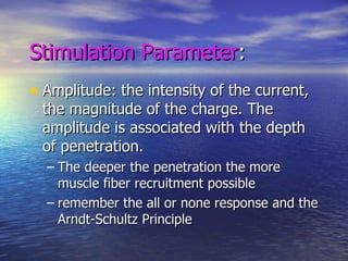 Stimulation Parameter : Amplitude: the intensity of the current, the magnitude of the charge. The amplitude is associated with the depth of penetration. The deeper the penetration the more muscle fiber recruitment possible  remember the all or none response and the Arndt-Schultz Principle 