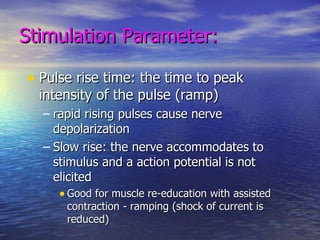 Stimulation Parameter: Pulse rise time: the time to peak intensity of the pulse (ramp) rapid rising pulses cause nerve depolarization Slow rise: the nerve accommodates to stimulus and a action potential is not elicited Good for muscle re-education with assisted contraction - ramping (shock of current is reduced) 