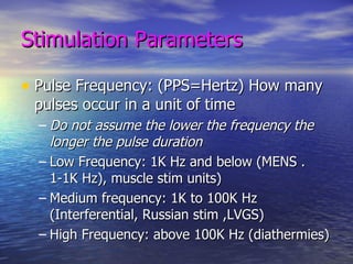 Stimulation Parameters Pulse Frequency: (PPS=Hertz) How many pulses occur in a unit of time Do not assume the lower the frequency the longer the pulse duration Low Frequency: 1K Hz and below (MENS .1-1K Hz), muscle stim units) Medium frequency: 1K to 100K Hz (Interferential, Russian stim ,LVGS) High Frequency: above 100K Hz (diathermies) 