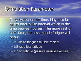 Stimulation Parameter: Duty cycles: on-off time. May also be called inter-pulse interval which is the time between pulses. The more rest of “off” time, the less muscle fatigue will occur 1:1 Raito fatigues muscle rapidly 1:5 ratio less fatigue 1:7 no fatigue (passive muscle exercise) 
