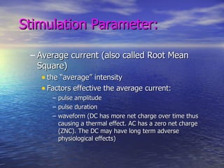 Stimulation Parameter: Average current (also called Root Mean Square) the “average” intensity Factors effective the average current: pulse amplitude pulse duration waveform (DC has more net charge over time thus causing a thermal effect. AC has a zero net charge (ZNC). The DC may have long term adverse physiological effects) 