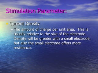 Stimulation Parameter: Current Density The amount of charge per unit area.  This is usually relative to the size of the electrode.  Density will be greater with a small electrode, but also the small electrode offers more resistance. 