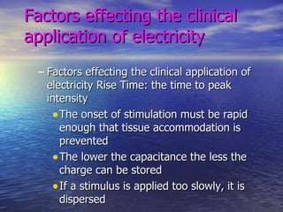 Factors effecting the clinical application of electricity Factors effecting the clinical application of electricity Rise Time: the time to peak intensity The onset of stimulation must be rapid enough that tissue accommodation is prevented The lower the capacitance the less the charge can be stored If a stimulus is applied too slowly, it is dispersed 