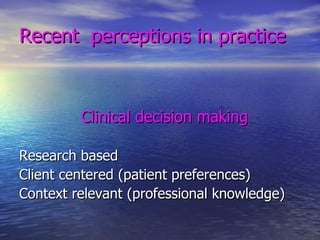Recent  perceptions in practice Clinical decision making   Research based Client centered (patient preferences) Context relevant (professional knowledge) 