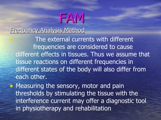 FAM Frequency Analysis Method The external currents with different  frequencies are considered to cause different effects in tissues. Thus we assume that tissue reactions on different frequencies in different states of the body will also differ from each other.  Measuring the sensory, motor and pain thresholds by stimulating the tissue with the interference current may offer a diagnostic tool in physiotherapy and rehabilitation 