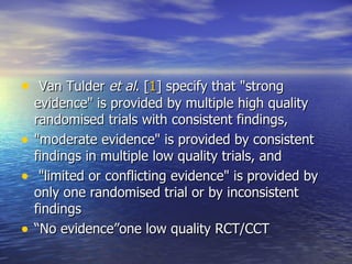   Van Tulder  et al . [ 1 ] specify that "strong evidence" is provided by multiple high quality randomised trials with consistent findings,  "moderate evidence" is provided by consistent findings in multiple low quality trials, and "limited or conflicting evidence" is provided by only one randomised trial or by inconsistent findings “ No evidence”one low quality RCT/CCT  