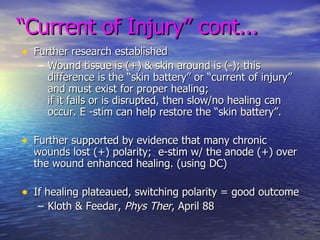 “ Current of Injury” cont... Further research established Wound tissue is (+) & skin around is (-); this difference is the “skin battery” or “current of injury” and must exist for proper healing;  if it fails or is disrupted, then slow/no healing can occur. E -stim can help restore the “skin battery”. Further supported by evidence that many chronic wounds lost (+) polarity;  e-stim w/ the anode (+) over the wound enhanced healing. (using DC) If healing plateaued, switching polarity = good outcome Kloth & Feedar,  Phys Ther , April 88 