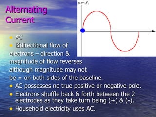 Alternating  Current AC Bidirectional flow of  electrons – direction &  magnitude of flow reverses  although magnitude may not  be = on both sides of the baseline. AC possesses no true positive or negative pole. Electrons shuffle back & forth between the 2 electrodes as they take turn being (+) & (-). Household electricity uses AC. 