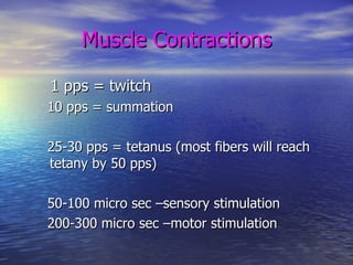 Muscle Contractions 1 pps = twitch  10 pps = summation 25-30 pps = tetanus (most fibers will reach tetany by 50 pps) 50-100 micro sec –sensory stimulation 200-300 micro sec –motor stimulation 