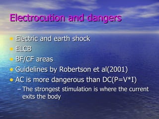 Electrocution and dangers Electric and earth shock ELCB  BF/CF areas Guidelines by Robertson et al(2001) AC is more dangerous than DC(P=V*I) The strongest stimulation is where the current exits the body 