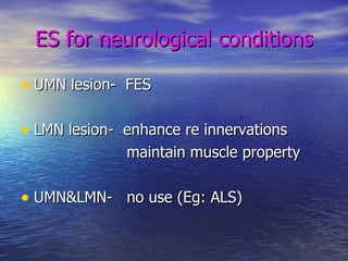 ES for neurological conditions UMN lesion-  FES LMN lesion-  enhance re innervations maintain muscle property UMN&LMN-  no use (Eg: ALS)  